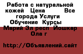 Работа с натуральной кожей › Цена ­ 500 - Все города Услуги » Обучение. Курсы   . Марий Эл респ.,Йошкар-Ола г.